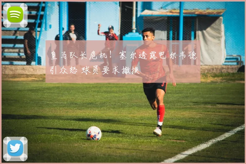 皇马队长危机！塞尔透露巴尔韦德引众怒 球员要求撤换