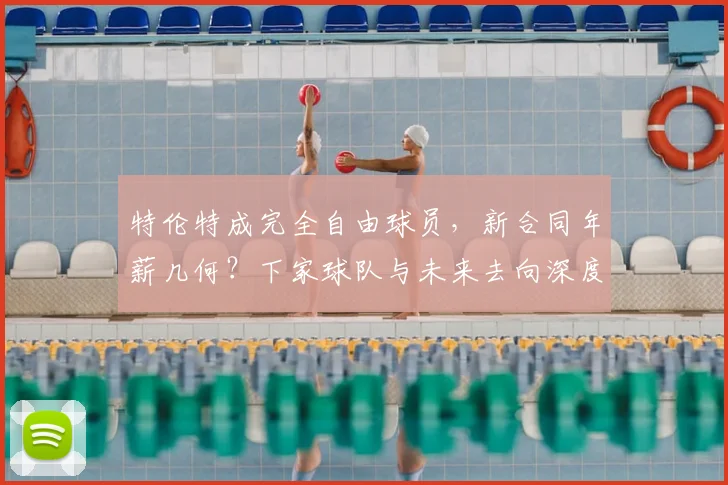 特伦特成完全自由球员，新合同年薪几何？下家球队与未来去向深度解析
