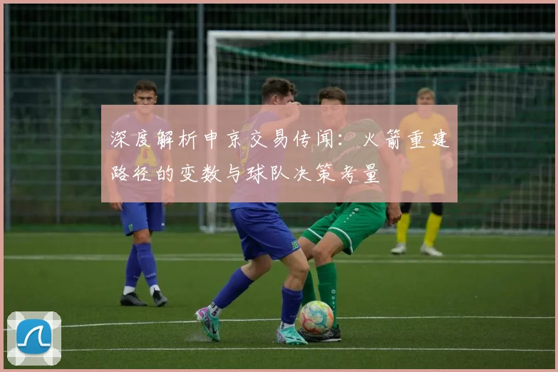 深度解析申京交易传闻：火箭重建路径的变数与球队决策考量