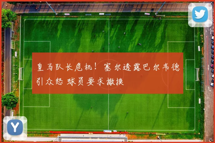 皇马队长危机！塞尔透露巴尔韦德引众怒 球员要求撤换