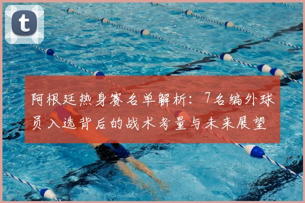 阿根廷热身赛名单解析：7名编外球员入选背后的战术考量与未来展望