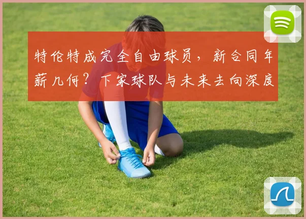 特伦特成完全自由球员，新合同年薪几何？下家球队与未来去向深度解析