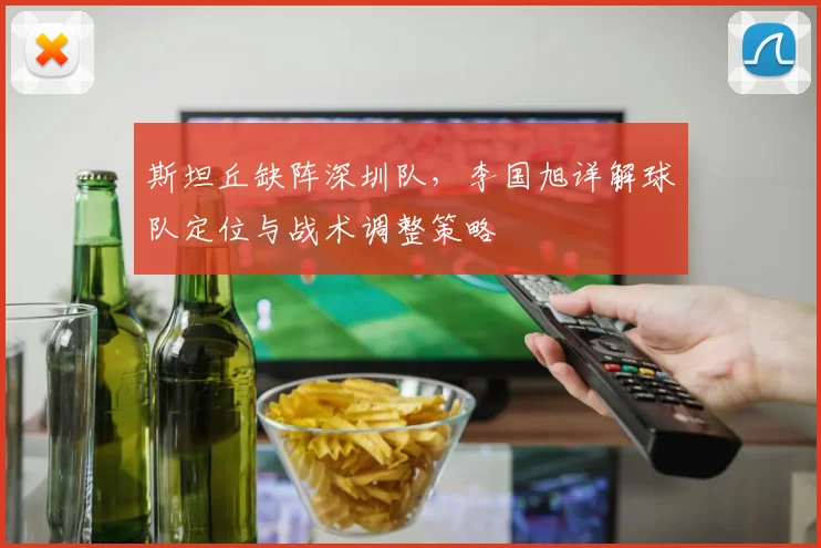 斯坦丘缺阵深圳队，李国旭详解球队定位与战术调整策略