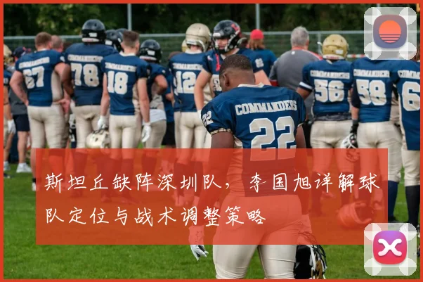斯坦丘缺阵深圳队，李国旭详解球队定位与战术调整策略